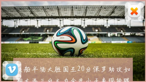 快船半场大胜国王20分保罗助攻如潮大洛三分火力全开小卡表现抢眼