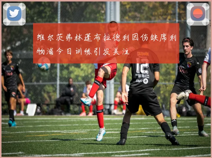 维尔茨弗林蓬布拉德利因伤缺席利物浦今日训练引发关注