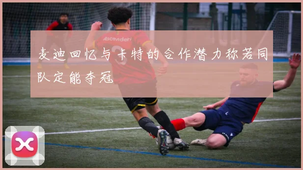 麦迪回忆与卡特的合作潜力称若同队定能夺冠