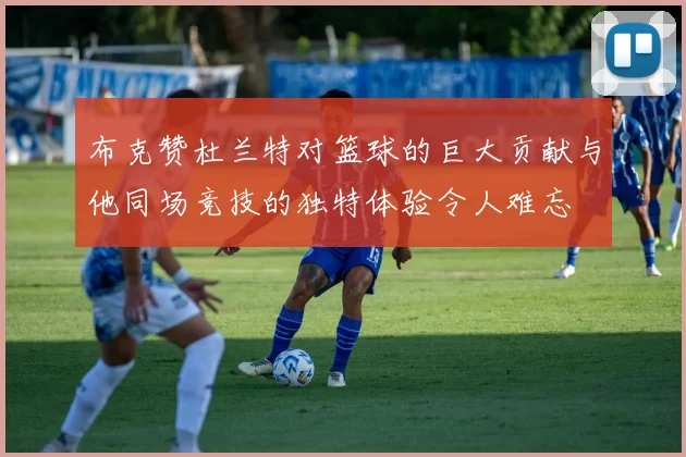 布克赞杜兰特对篮球的巨大贡献与他同场竞技的独特体验令人难忘