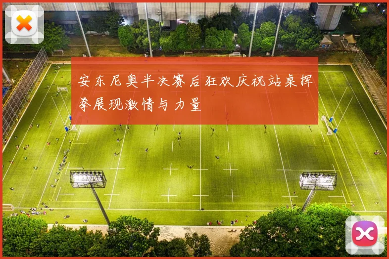 安东尼奥半决赛后狂欢庆祝站桌挥拳展现激情与力量