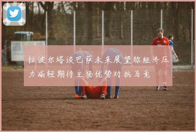 拉波尔塔谈巴萨未来展望称经济压力减轻期待主场优势对抗马竞