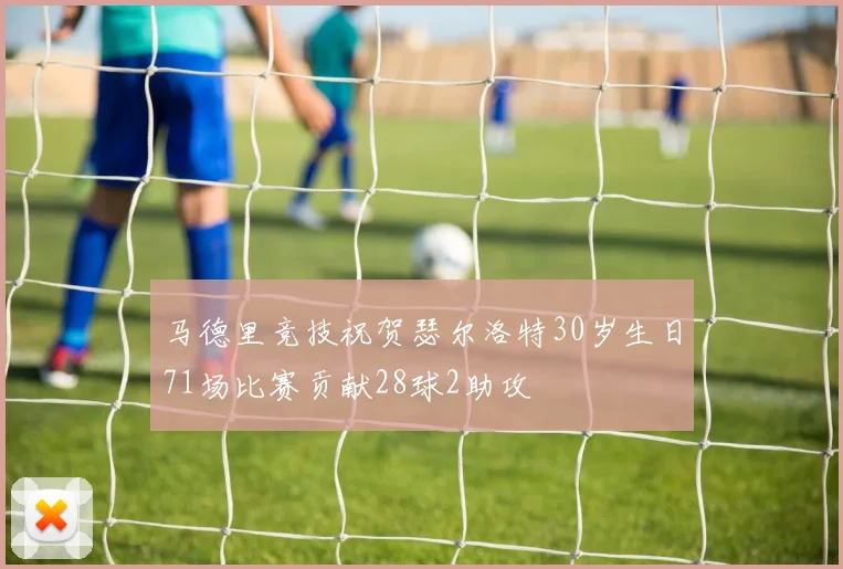 马德里竞技祝贺瑟尔洛特30岁生日71场比赛贡献28球2助攻