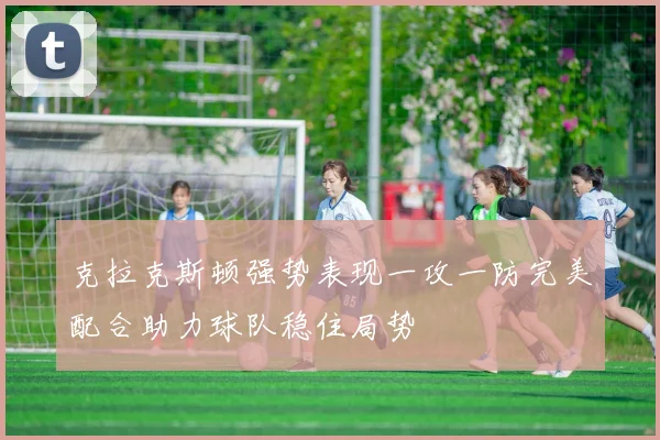 克拉克斯顿强势表现一攻一防完美配合助力球队稳住局势