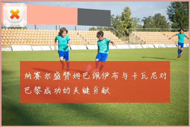 纳赛尔盛赞姆巴佩伊布与卡瓦尼对巴黎成功的关键贡献