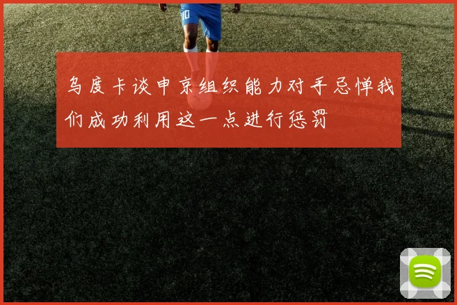 乌度卡谈申京组织能力对手忌惮我们成功利用这一点进行惩罚