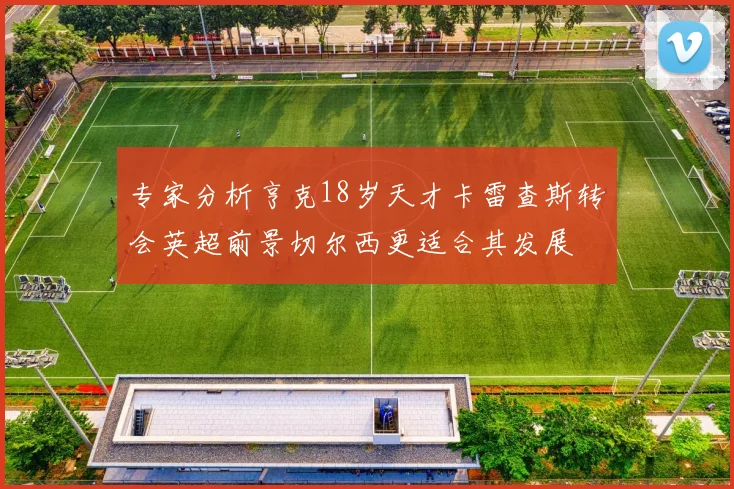 专家分析亨克18岁天才卡雷查斯转会英超前景切尔西更适合其发展