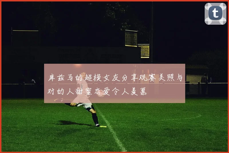 库兹马的超模女友分享观赛美照与对的人甜蜜恋爱令人羡慕