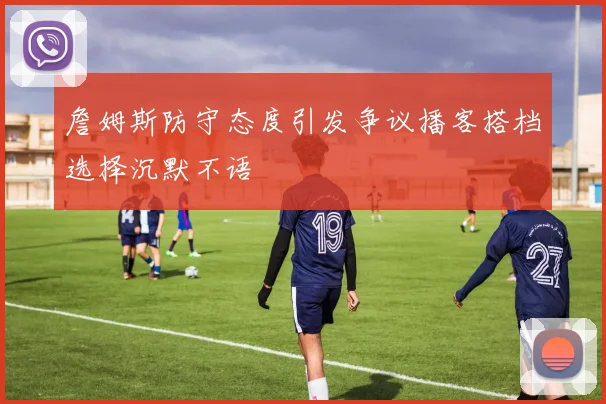 詹姆斯防守态度引发争议播客搭档选择沉默不语