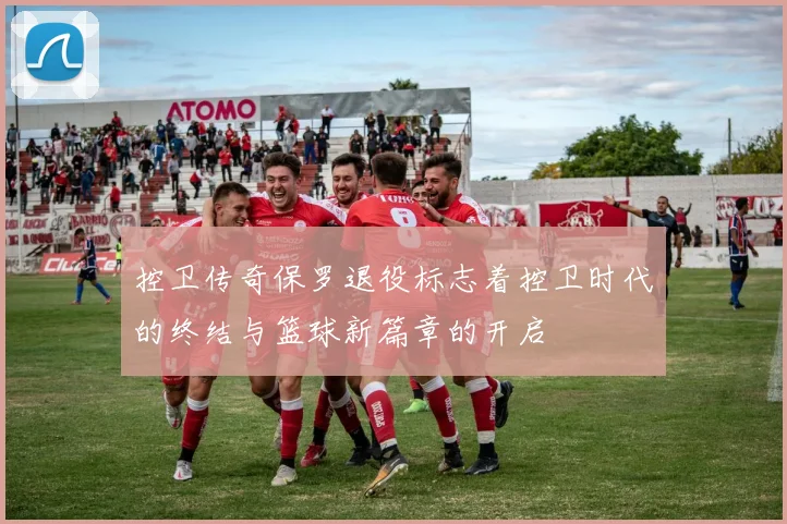 控卫传奇保罗退役标志着控卫时代的终结与篮球新篇章的开启